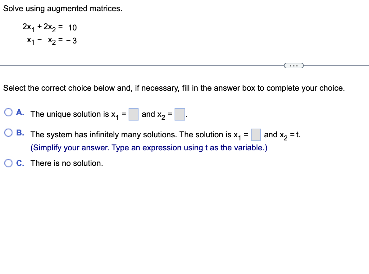 ### Solving Systems of Equations using Augmented Matrices

Consider the following system of linear equations:

\[
\begin{cases}
2x_1 + 2x_2 = 10 \\
x_1 - x_2 = -3
\end{cases}
\]

To find the solution using augmented matrices, follow the instructions provided in the given problem.

**Instructions:**

Select the correct choice below and, if necessary, fill in the answer box to complete your choice.

**Options:**

- **A.** The unique solution is \( x_1 = \boxed{} \) and \( x_2 = \boxed{} \).
- **B.** The system has infinitely many solutions. The solution is \( x_1 = \boxed{} \) and \( x_2 = t \).
  
  _(Simplify your answer. Type an expression using \( t \) as the variable.)_
  
- **C.** There is no solution.

**Explanation of options:**

- **Option A:** This option suggests that there is a unique solution for the system. If this is chosen, you need to provide the specific values of \( x_1 \) and \( x_2 \) that satisfy both equations.
  
- **Option B:** This option indicates that the system has infinitely many solutions. Here, \( x_2 \) can be expressed in terms of a parameter \( t \), and you need to provide the corresponding expression for \( x_1 \) in terms of \( t \).
  
- **Option C:** This option is stating that there might be no solution for this system of equations.

**Graph/Diagram Analysis:**

This particular problem does not include any graphs or diagrams but focuses on the algebraic process of solving the system of equations.

To solve the system using an augmented matrix:

1. Write the augmented matrix for the system:
   \[
   \begin{pmatrix}
   2 & 2 & | & 10 \\
   1 & -1 & | & -3
   \end{pmatrix}
   \]

2. Perform row operations to obtain the row-echelon form.

3. Determine the values of \( x_1 \) and \( x_2 \) or identify the nature of the solutions based on the resulting matrix.

Now, proceed to solve the system and select the appropriate option from A, B, or C based on your