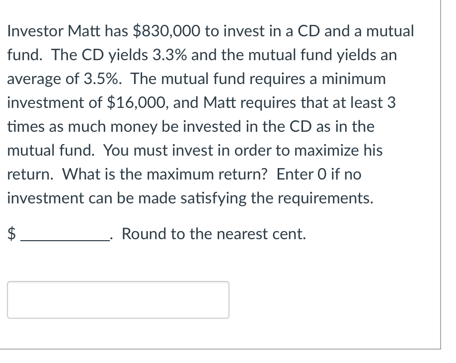 **Investment Allocation Problem**

Investor Matt has $830,000 to invest in a CD and a mutual fund. The CD yields 3.3% and the mutual fund yields an average of 3.5%. The mutual fund requires a minimum investment of $16,000, and Matt requires that at least 3 times as much money be invested in the CD as in the mutual fund. You must invest in order to maximize his return. What is the maximum return? Enter 0 if no investment can be made satisfying the requirements.

$ ___________. Round to the nearest cent.