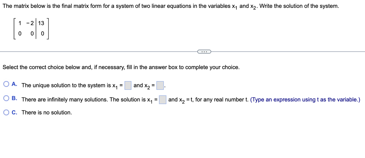 **Solving a System of Linear Equations Using Matrix Form**

The matrix below is the final matrix form for a system of two linear equations in the variables \( x_1 \) and \( x_2 \). Write the solution of the system.

\[ 
\begin{bmatrix}
1 & -2 & \vert & 13 \\
0 & 0 & \vert & 0 
\end{bmatrix} 
\]

---

**Question:**

Select the correct choice below and, if necessary, fill in the answer box to complete your choice.

**A.** The unique solution to the system is \( x_1 =  \) [   ] and \( x_2 =  \) [   ].

**B.** There are infinitely many solutions. The solution is \( x_1 =  \) [   ] and \( x_2 = t \), for any real number \( t \). (Type an expression using \( t \) as the variable.)

**C.** There is no solution.

---

**Explanation:**

The given matrix represents a system of linear equations. The first row translates to: 
\[ x_1 - 2x_2 = 13 \]

The second row is:
\[ 0 = 0 \]

The second equation is true for all values of \( x_1 \) and \( x_2 \). Therefore, it does not provide any additional constraints on the values of \( x_1 \) and \( x_2 \). This indicates that there are infinitely many solutions where \( x_2 \) (let's call it \( t \)) can be any real number. Consequently, \( x_1 \) can be expressed in terms of \( t \) from the first equation.

That is, for \( x_2 = t \):
\[ x_1 - 2t = 13 \]
\[ x_1 = 13 + 2t \]

Thus, the solution is:

\[ x_1 = 13 + 2t \]
\[ x_2 = t \]

Therefore, the correct choice is: 

**B.** There are infinitely many solutions. The solution is \( x_1 = 13 + 2t \) and \( x_2 = t \), for any real number \( t \).