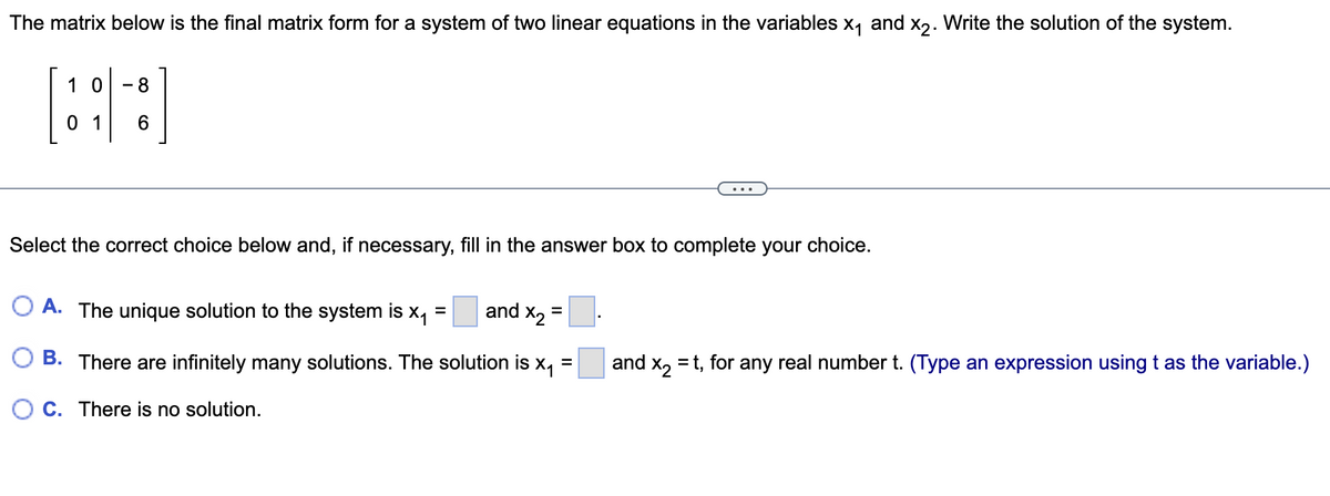 ### Solving a System of Linear Equations Using Matrix Representation

The matrix below is the final matrix form for a system of two linear equations in the variables \( x_1 \) and \( x_2 \). Write the solution of the system.

\[
\begin{bmatrix}
1 & 0 & | & -8\\
0 & 1 & | & 6
\end{bmatrix}
\]

#### System of Equations Interpretation
This matrix represents the following system of equations:
1. \( x_1 = -8 \)
2. \( x_2 = 6 \)

#### Solution Choices
Select the correct choice below and, if necessary, fill in the answer box to complete your choice.

- **A.** The unique solution to the system is \( x_1 = \) [input box] and \( x_2 = \) [input box].
- **B.** There are infinitely many solutions. The solution is \( x_1 = \) [input box] and \( x_2 = t \), for any real number \( t \). (Type an expression using \( t \) as the variable.)
- **C.** There is no solution.

#### Explanation
For the given matrix, the corresponding values for \( x_1 \) and \( x_2 \) are directly derived from the matrix form. The unique solution to this system is:

- \( x_1 = -8 \)
- \( x_2 = 6 \)

Therefore, the correct choice is **A**. The unique solution to the system is \( x_1 = -8 \) and \( x_2 = 6 \).