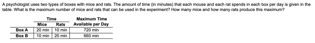 A psychologist uses two types of boxes with mice and rats. The amount of time (in minutes) that each mouse and each rat spends in each box per day is given in the
table. What is the maximum number of mice and rats that can be used in the experiment? How many mice and how many rats produce this maximum?
Time
Maximum Time
Available per Day
Mice
20 min
Rats
10 min
720 min
Box A
Box B
10 min
20 min
660 min