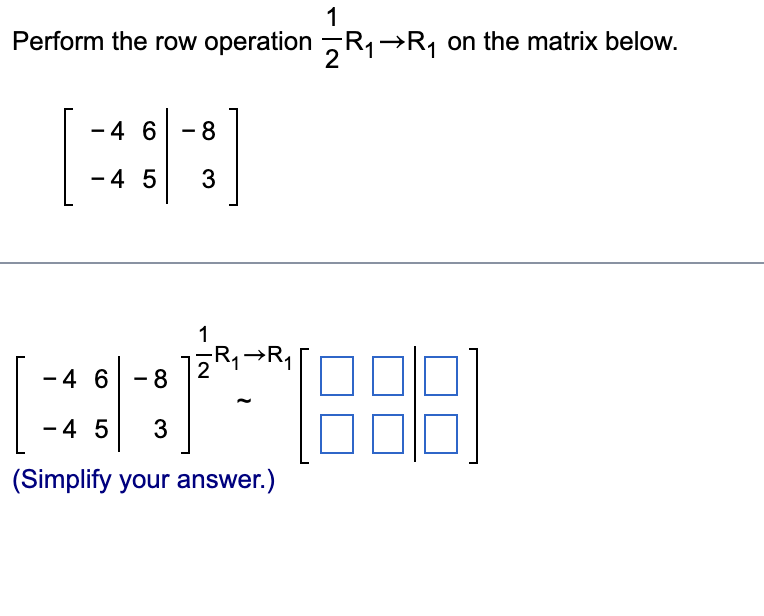 **Perform the Row Operation on the Given Matrix**

**Objective:**
Perform the row operation \( \frac{1}{2}R_1 \rightarrow R_1 \) on the matrix below.

**Given Matrix:**
\[ 
\begin{bmatrix}
-4 & 6 & \mid & -8 \\
-4 & 5 & \mid & 3 \\
\end{bmatrix}
\]

**Operation:**
\[ \frac{1}{2}R_1 \rightarrow R_1 \]

This means the first row \( R_1 \) of the matrix will be multiplied by \( \frac{1}{2} \).

**Step-by-Step Solution:**

1. **Multiply Each Element in \( R_1 \) by \( \frac{1}{2} \):**

- First element: \( -4 \times \frac{1}{2} = -2 \)
- Second element: \( 6 \times \frac{1}{2} = 3 \)
- Third element (after the vertical line): \( -8 \times \frac{1}{2} = -4 \)

2. **Form the New Matrix:**

\[ 
\begin{bmatrix}
-2 & 3 & \mid & -4 \\
-4 & 5 & \mid & 3 \\
\end{bmatrix}
\]

**Simplified Answer:**
\[ 
\begin{bmatrix}
-2 & 3 & \mid & -4 \\
-4 & 5 & \mid & 3 \\
\end{bmatrix}
\]

This completes the row operation on the given matrix.