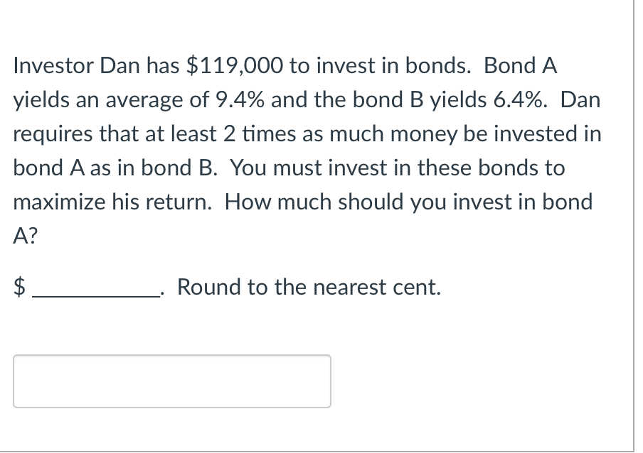 Investor Dan has $119,000 to invest in bonds. Bond A
yields an average of 9.4% and the bond B yields 6.4%. Dan
requires that at least 2 times as much money be invested in
bond A as in bond B. You must invest in these bonds to
maximize his return. How much should you invest in bond
A?
$
Round to the nearest cent.
tA