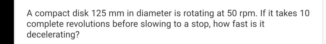 A compact disk 125 mm in diameter is rotating at 50 rpm. If it takes 10
complete revolutions before slowing to a stop, how fast is it
decelerating?
