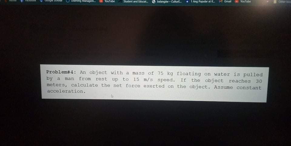 Learning Managem.
YouTube
Student and Educat.
balangaw- CulturE.
* 1 Ang Popular at K. M Gmail
YouTube
Offher boa
Problem#4: An object with a mass of 75 kg floating on water is pulled
man from rest up to 15 m/s speed.
by a
meters, calculate the net force exerted on the object. Assume constant
acceleration.
If the object reaches 30
