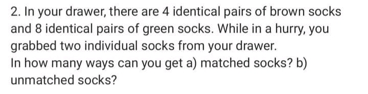 2. In your drawer, there are 4 identical pairs of brown socks
and 8 identical pairs of green socks. While in a hurry, you
grabbed two individual socks from your drawer.
In how many ways can you get a) matched socks? b)
unmatched socks?
