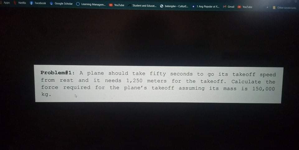 Apps
Netfix
Facebook
Google Scholar
Learning Managem
YouTube
Student and Educat
balangaw - CulturE.
* 1 Ang Popular at K.
MGmail
YouTube
Problem#1: A plane should take fifty seconds to go its takeoff speed
from rest and it needs 1,250 meters for the takeoff. Calculate the
force required for the plane's takeoff assuming its mass is 150,000
kg.
