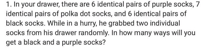 1. In your drawer, there are 6 identical pairs of purple socks, 7
identical pairs of polka dot socks, and 6 identical pairs of
black socks. While in a hurry, he grabbed two individual
socks from his drawer randomly. In how many ways will you
get a black and a purple socks?
