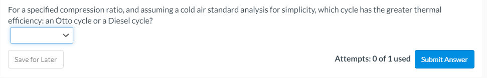 For a specified compression ratio, and assuming a cold air standard analysis for simplicity, which cycle has the greater thermal
efficiency: an Otto cycle or a Diesel cycle?
Save for Later
Attempts: 0 of 1 used
Submit Answer
