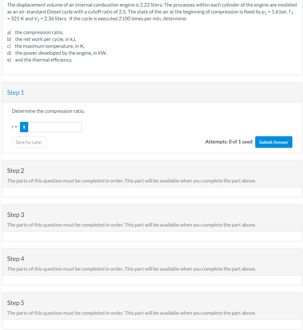 The displacement volume of an internal combustion engine is 2.22 liters. The processes within each cylinder of the engine are modeled
as an air-standard Diesel cycle with a cutoff ratio of 2.5. The state of the air at the beginning of compression is fixed byp1= 1.6 bar, T1
= 325 Kand V1 = 2.36 liters. If the cycle is executed 2100 times per min, determine:
a) the compression ratio,
b) the net work per cycle, in kJ,
c) the maximum temperature, in K,
d) the power developed by the engine, in kW,
e) and the thermal efficiency.
Step 1
Determine the compression ratio.
r =
i
Save for Later
Attempts: 0 of 1 used
Submit Answer
Step 2
The parts of this question must be completed in order. This part will be available when you complete the part above.
Step 3
The parts of this question must be completed in order. This part will be available when you complete the part above.
Step 4
The parts of this question must be completed in order. This part will be available when you complete the part above.
Step 5
The parts of this question must be completed in order. This part will be available when you complete the part above.
