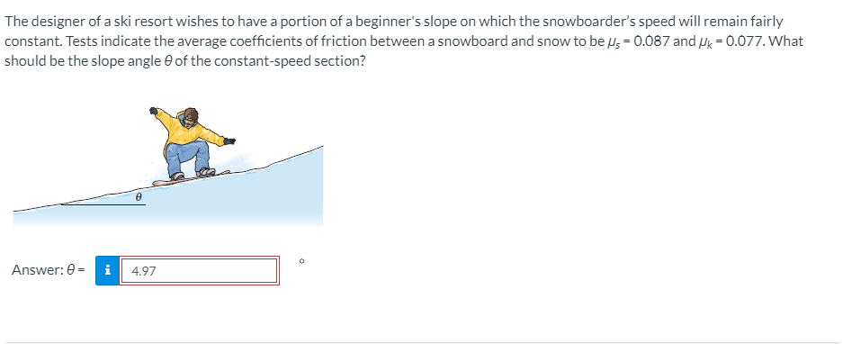 The designer of a ski resort wishes to have a portion of a beginner's slope on which the snowboarder's speed will remain fairly
constant. Tests indicate the average coefficients of friction between a snowboard and snow to be u, = 0.087 and Hg = 0.077. What
should be the slope angle e of the constant-speed section?
Answer: 0 =
i
4.97
