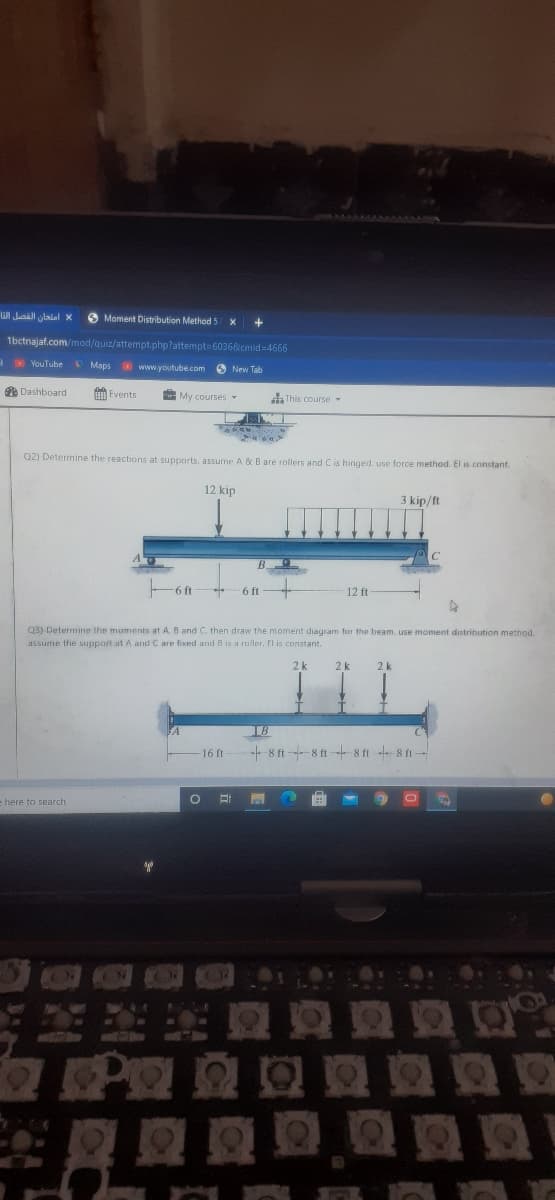 WI Juaall lalal x
O Moment Distribution Method!
1bctnajaf.com/mod/quiz/attempt.php?attempt=6036&cmid=4666
O YouTube Maps www.youtube.com
O New Tab
O Dashboard
H Events
My coursesY
a This course
Q2) Determine the reactions at supports. assume A & B are roller
d C is hinged. use force method. El is constant.
12 kip
3 kip/ft
6 ft
6 ft
12 ft
Q3) Determine the maments at A. B and C. then draw the moment diagram for the beam. use moment distribution method.
assume the support at A and C are fixed and B is a raller. El is constant.
2 k
2 k
2 k
LB
16 ft
+ 8 ft -8 ft 8 ft 8 ft
e here to search
