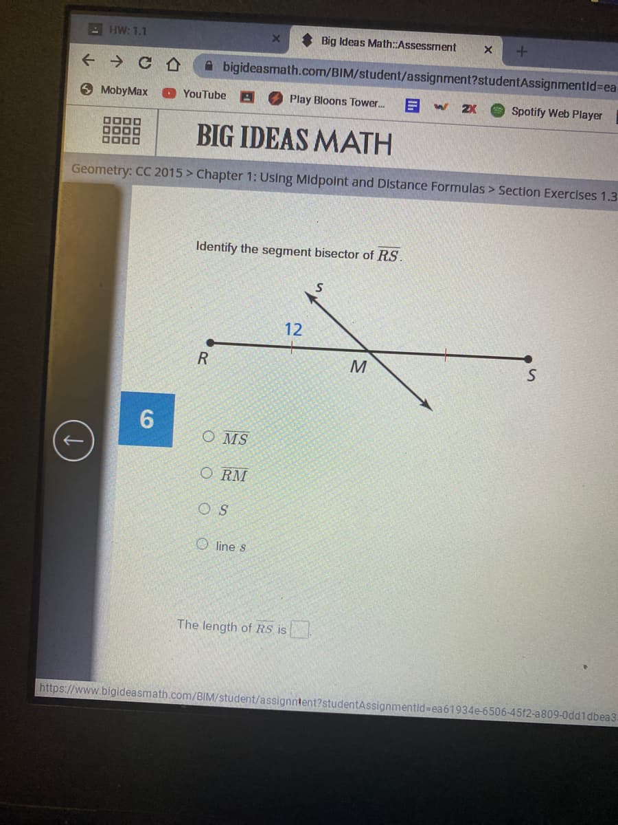 - HW: 1.1
Big Ideas Math::Assessment
A bigideasmath.com/BIM/student/assignment?studentAssignmentlid%3Dea
6 MobyMax
YouTube A O Play Bloons Tower..
2X
Spotify Web Player
OODO
DDOD
BIG IDEAS MATH
Geometry: CC 2015 > Chapter 1; Using Midpoint and Distance Formulas > Section Exercises 1.3
Identify the segment bisector of RS.
12
M
6.
O MS
O RM
O S
O line s
The length of RS is
https://www.bigideasmath.com/BIM/student/assignntent?studentAssignmentld%=Dea61934e-6506-45f2-a809-0dd1dbea3.
