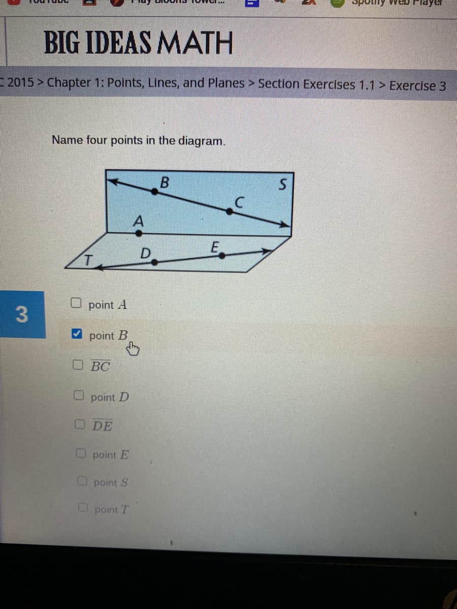 Spotly
BIG IDEAS MATH
2015 Chapter 1: Points, Lines, and Planes > Section Exercises 1.1 > Exercise 3
Name four points in the diagram.
A
E
D
O point A
3.
V point B
OBC
U point D
ODE
O point E
O point S
U point 1
