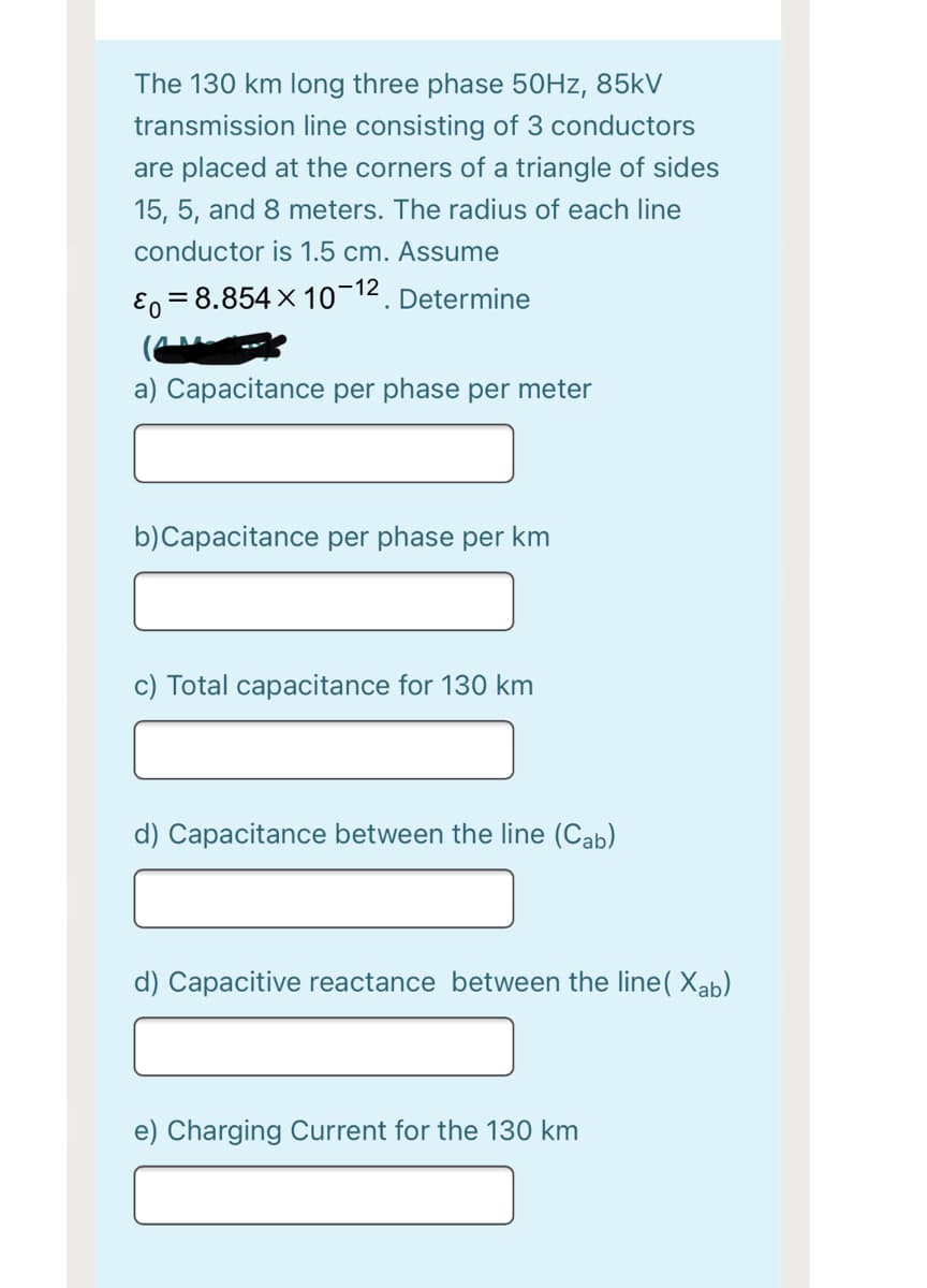 The 130 km long three phase 50HZ, 85kV
transmission line consisting of 3 conductors
are placed at the corners of a triangle of sides
15, 5, and 8 meters. The radius of each line
conductor is 1.5 cm. Assume
-12
E0 = 8.854 x 10¬12. Determine
a) Capacitance per phase per meter
b)Capacitance per phase per km
c) Total capacitance for 130 km
d) Capacitance between the line (Cab)
d) Capacitive reactance between the line( Xab)
e) Charging Current for the 130 km
