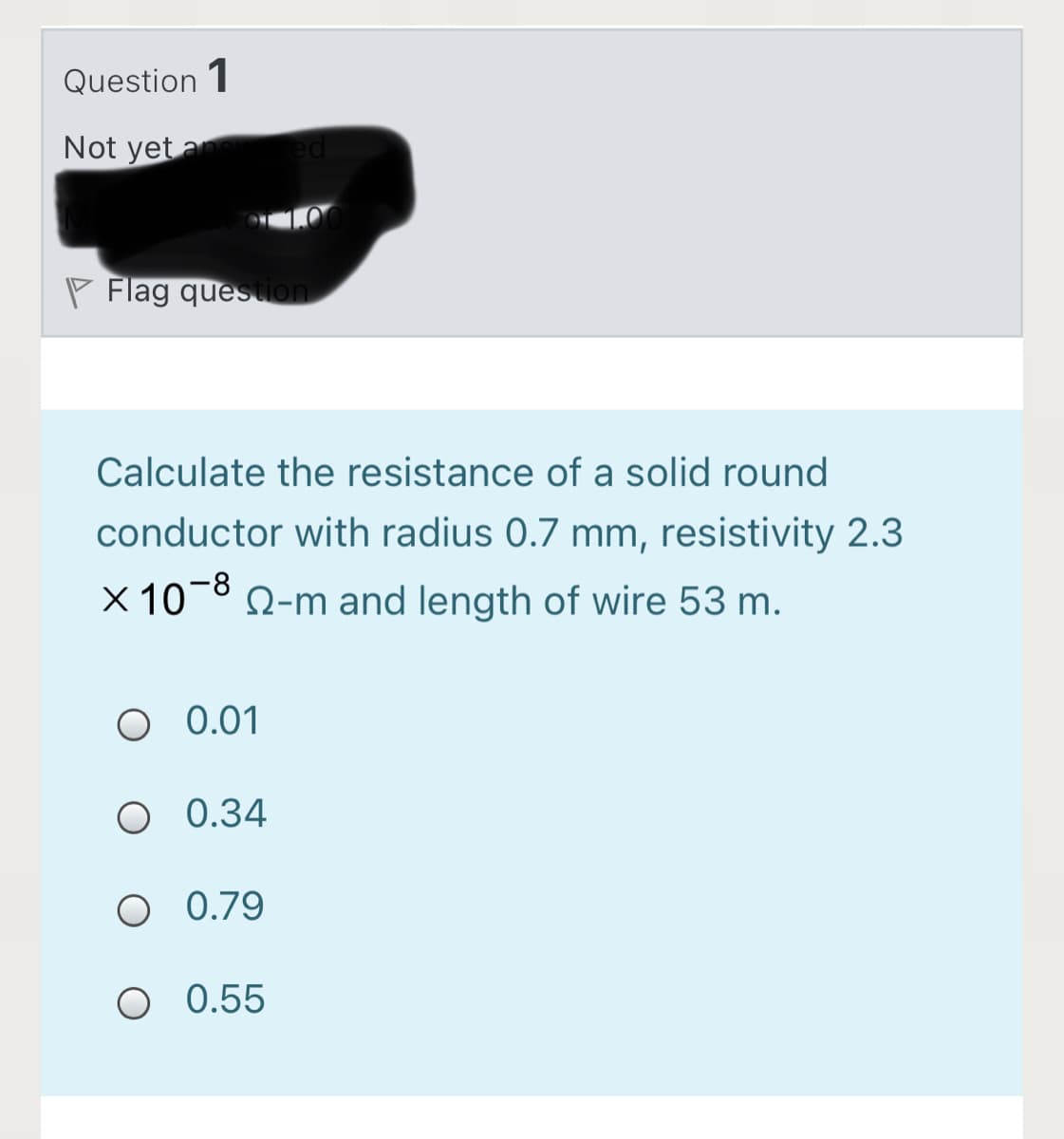 Question 1
Not yet a
P Flag queston
Calculate the resistance of a solid round
conductor with radius 0.7 mm, resistivity 2.3
Q-m and length of wire 53 m.
O 0.01
O 0.34
O 0.79
O 0.55
