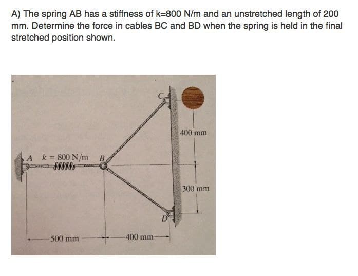 A) The spring AB has a stiffness of k=800 N/m and an unstretched length of 200
mm. Determine the force in cables BC and BD when the spring is held in the final
stretched position shown.
400 mm
A k= 800 N/m
B.
300 mm
D
-400 mm
500 mm
