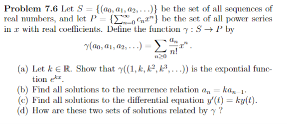 Problem 7.6 Let S = {(ao, a1, a2, . . )} be the set of all sequences of
real numbers, and let P = {Eo Cnr"} be the set of all power series
in r with real coefficients. Define the function y : S → P by
%3D
y(ao, a1, a2, . . .) =
1".
n!
n20
(a) Let k E R. Show that y((1, k, k², k³, . )) is the expontial func-
tion ekz.
(b) Find all solutions to the recurrence relation a, = ka, 1-
(c) Find all solutions to the differential equation y'(t) = ky(t).
(d) How are these two sets of solutions related by y ?
