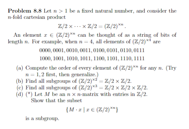 Problem 8.8 Let n > 1 be a fixed natural number, and consider the
n-fold cartesian product
Z/2 x -..x Z/2 = (Z/2)*" .
An element r € (Z/2)*n can be thought of as a string of bits of
length n. For example, when n = 4, all elements of (Z/2)×4 are
0000, 0001, 0010, 0011, 0100, 0101, 0110,0111
1000, 1001, 1010, 1011, 1100, 1101, 1110, 1111
(a) Compute the order of every element of (Z/2)*" for any n. (Try
n = 1,2 first, then generalize.)
(b) Find all subgroups of (Z/2)*2 = Z/2 × Z/2.
(c) Find all subgroups of (Z/2)*³ = Z/2× Z/2× Z/2.
(d) (*) Let M be an n x n-matrix with entries in Z/2.
Show that the subset
{M ·x |x € (Z/2)*"}
is a subgroup.
