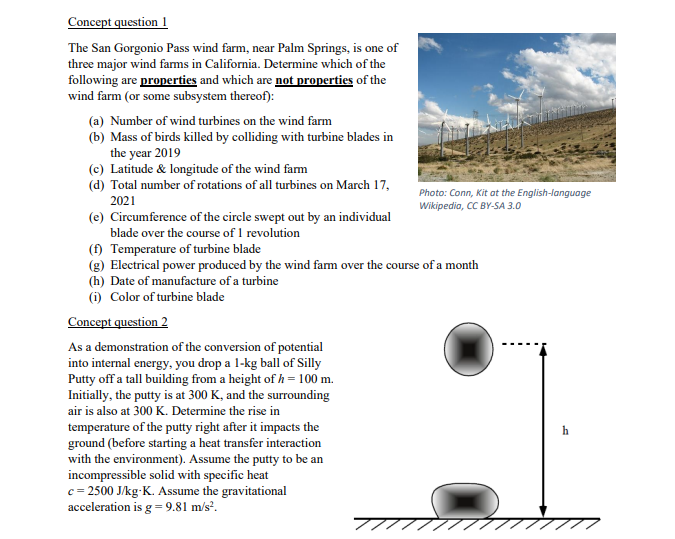 Concept question 1
The San Gorgonio Pass wind farm, near Palm Springs, is one of
three major wind farms in California. Determine which of the
following are properties and which are not properties of the
wind farm (or some subsystem thereof):
(a) Number of wind turbines on the wind farm
(b) Mass of birds killed by colliding with turbine blades in
the year 2019
(c) Latitude & longitude of the wind fam
(d) Total number of rotations of all turbines on March 17,
Photo: Conn, Kit at the English-language
2021
Wikipedia, CC BY-SA 3.0
(e) Circumference of the circle swept out by an individual
blade over the course of 1 revolution
(f) Temperature of turbine blade
(g) Electrical power produced by the wind farm over the course of a month
(h) Date of manufacture of a turbine
(i) Color of turbine blade
Concept question 2
As a demonstration of the conversion of potential
into internal energy, you drop a 1-kg ball of Silly
Putty off a tall building from a height of h= 100 m.
Initially, the putty is at 300 K, and the surrounding
air is also at 300 K. Determine the rise in
temperature of the putty right after it impacts the
ground (before starting a heat transfer interaction
with the environment). Assume the putty to be an
incompressible solid with specific heat
c = 2500 J/kg-K. Assume the gravitational
acceleration is g = 9.81 m/s².
h
