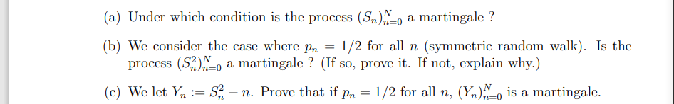 (a) Under which condition is the process (Sn)^o a martingale ?
(b) We consider the case where pn = 1/2 for all n (symmetric random walk). Is the
process (S2) a martingale ? (If so, prove it. If not, explain why.)
(c) We let Y = S2 - n. Prove that if pn = 1/2 for all n, (Y) is a martingale.
n
n=0