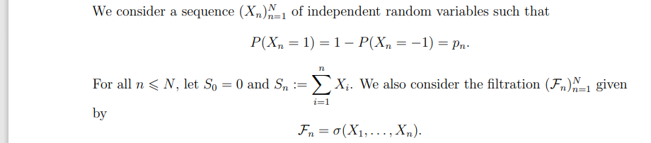 We consider a sequence (X^)^-1 of independent random variables such that
P(X=1)=1- P(Xn = −1) = Pn.
n
For all n < N, let So = 0 and S₁ == > X₂. We also consider the filtration (F)-1 given
by
i=1
Fn=σ(X1,..., Xn).