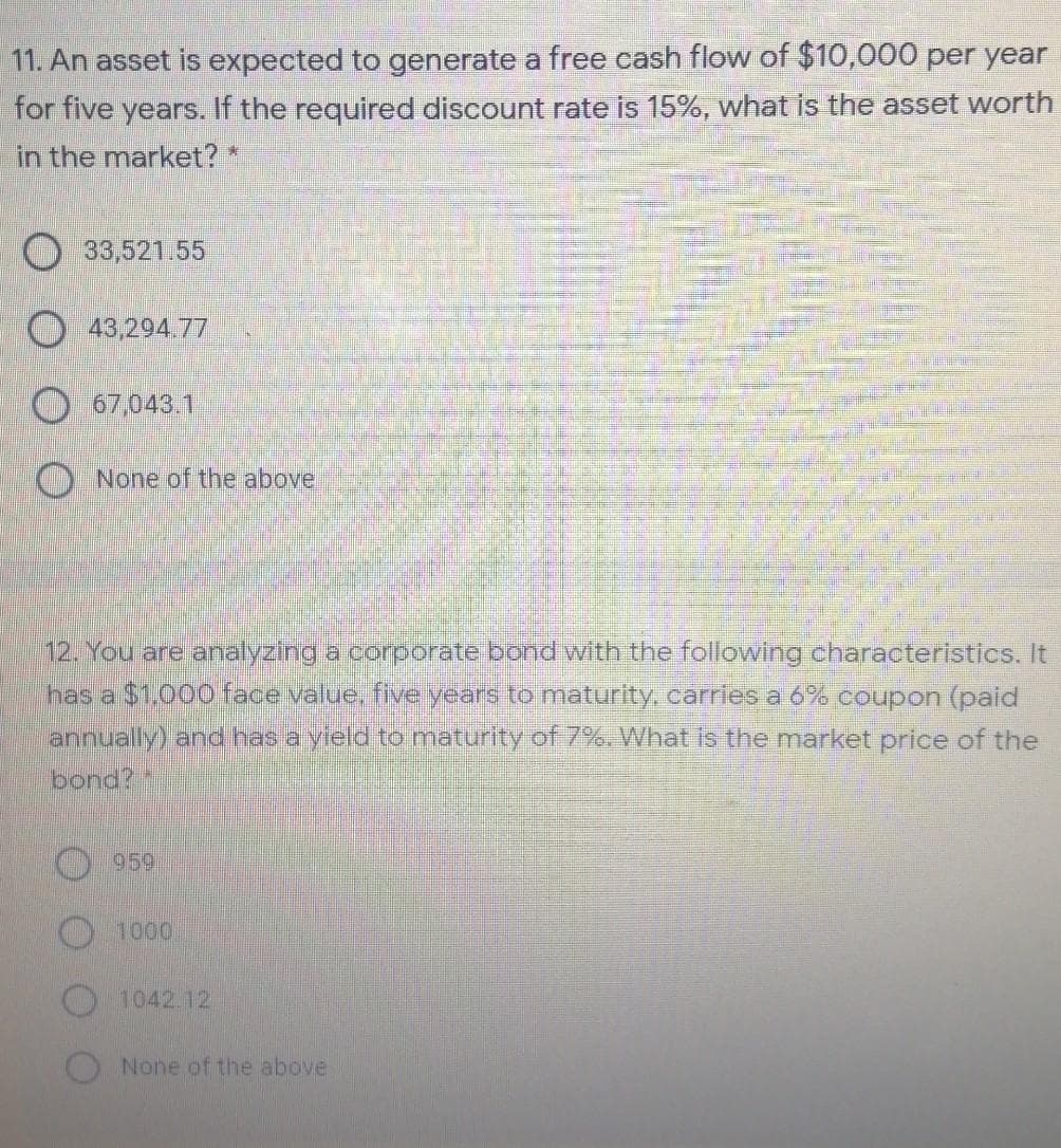 11. An asset is expected to generate a free cash flow of $10,000 per year
for five years. If the required discount rate is 15%, what is the asset worth
in the market? *
O 33,521.55
O 43,294.77
O 67,043.1
O None of the above
12. You are analyzing a corporate bond with the following characteristics. It
has a $1.000o face value, five years to maturity, carries a 6% coupon (paid
annually) and has a yleld to maturity of 7%. What is the market price of the
bond?
959
1000
1042.12
None of the above
