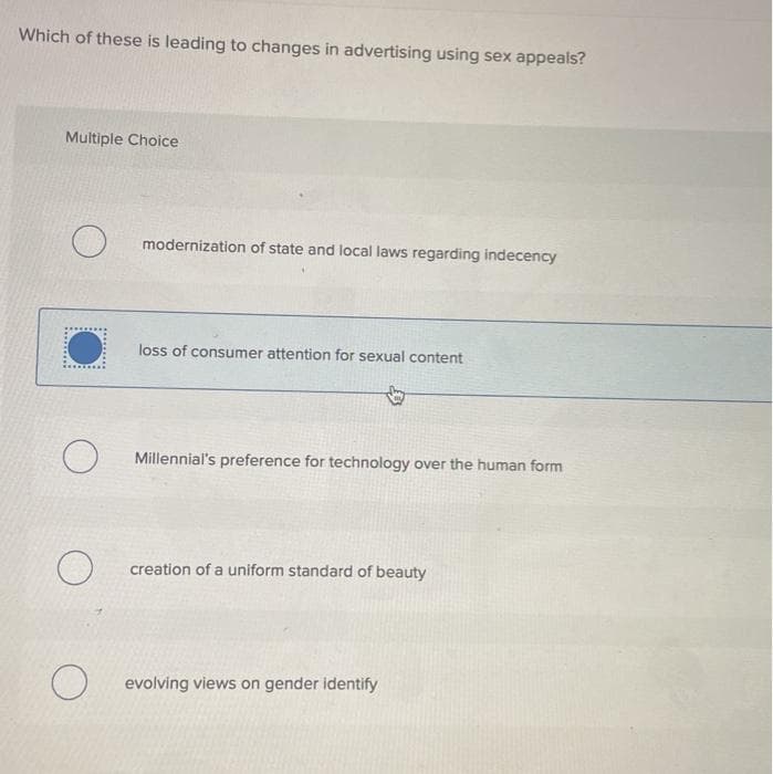 Which of these is leading to changes in advertising using sex appeals?
Multiple Choice
O
●
O
O
modernization of state and local laws regarding indecency
loss of consumer attention for sexual content
Millennial's preference for technology over the human form
creation of a uniform standard of beauty
O evolving views on gender identify