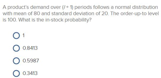 A product's demand over (/+1) periods follows a normal distribution
with mean of 80 and standard deviation of 20. The order-up-to level
is 100. What is the in-stock probability?
0.8413
0.5987
O 0.3413