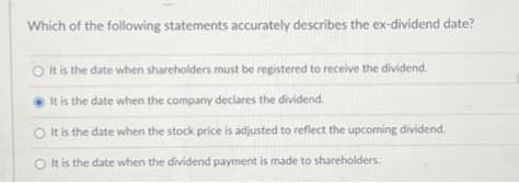 Which of the following statements accurately describes the ex-dividend date?
O It is the date when shareholders must be registered to receive the dividend.
It is the date when the company declares the dividend.
It is the date when the stock price is adjusted to reflect the upcoming dividend.
O It is the date when the dividend payment is made to shareholders.