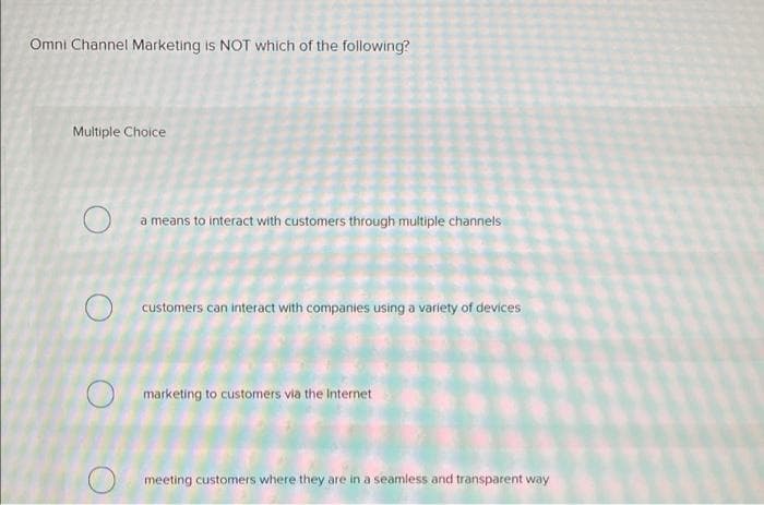 Omni Channel Marketing is NOT which of the following?
Multiple Choice
a means to interact with customers through multiple channels
O customers can interact with companies using a variety of devices
O marketing to customers via the Internet
meeting customers where they are in a seamless and transparent way