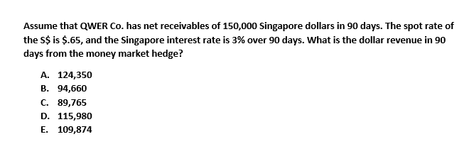 Assume that QWER Co. has net receivables of 150,000 Singapore dollars in 90 days. The spot rate of
the S$ is $.65, and the Singapore interest rate is 3% over 90 days. What is the dollar revenue in 90
days from the money market hedge?
A. 124,350
B. 94,660
C. 89,765
D. 115,980
E. 109,874