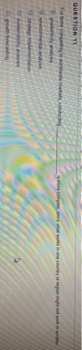 QUESTION 11
For firms competing in worldwide markets, conducting.
productivity analysis
environmental analysis
strategy implementation
O sustainability analysis
Ogrowth forecasting
is more complex, since what works in one country or region might not work in another.