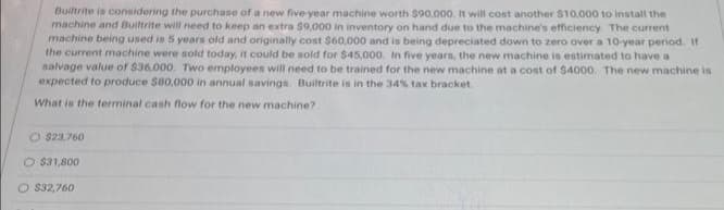 Builtrite is considering the purchase of a new five-year machine worth $90,000. It will cost another $10,000 to install the
machine and Builtrite will need to keep an extra $9,000 in inventory on hand due to the machine's efficiency. The current
machine being used is 5 years old and originally cost $60,000 and is being depreciated down to zero over a 10-year period. If
the current machine were sold today, it could be sold for $45,000. In five years, the new machine is estimated to have a
salvage value of $36,000. Two employees will need to be trained for the new machine at a cost of $4000. The new machine is
expected to produce $80,000 in annual savings. Builtrite is in the 34% tax bracket.
What is the terminal cash flow for the new machine?
O $23.760
O $31,800
O $32,760