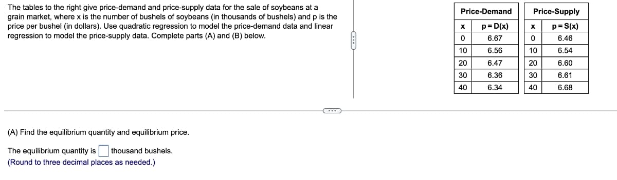 The tables to the right give price-demand and price-supply data for the sale of soybeans at a
grain market, where x is the number of bushels of soybeans (in thousands of bushels) and p is the
price per bushel (in dollars). Use quadratic regression to model the price-demand data and linear
regression to model the price-supply data. Complete parts (A) and (B) below.
(A) Find the equilibrium quantity and equilibrium price.
The equilibrium quantity is thousand bushels.
(Round to three decimal places as needed.)
(...)
Price-Demand
p=D(x)
6.67
6.56
6.47
6.36
6.34
X
0
10
20
30
40
Price-Supply
p= S(x)
6.46
6.54
6.60
6.61
6.68
X
0
10
20
30
40