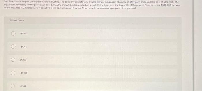 Sun Brite has a new pair of sunglasses it is evaluating. The company expects to sell 7,200 pairs of sunglasses at a price of $167 each and a variable cost of $119 each. The
equipment necessary for the project will cost $375,000 and will be depreciated on a straight-line basis over the 7-year life of the project. Fixed costs are $330,000 per year
and the tax rate is 23 percent. How sensitive is the operating cash flow to a $1 increase in variable costs per pairs of sunglasses?
Multiple Choice
O
O
O
C
-$6360
$4,990
-$4.990
$5,544