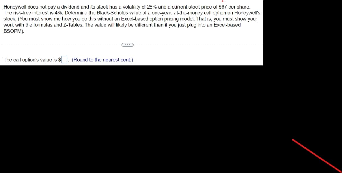 Honeywell does not pay a dividend and its stock has a volatility of 28% and a current stock price of $67 per share.
The risk-free interest is 4%. Determine the Black-Scholes value of a one-year, at-the-money call option on Honeywell's
stock. (You must show me how you do this without an Excel-based option pricing model. That is, you must show your
work with the formulas and Z-Tables. The value will likely be different than if you just plug into an Excel-based
BSOPM).
The call option's value is $. (Round to the nearest cent.)