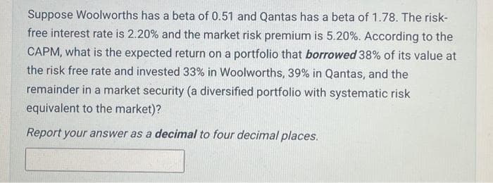 Suppose Woolworths has a beta of 0.51 and Qantas has a beta of 1.78. The risk-
free interest rate is 2.20% and the market risk premium is 5.20%. According to the
CAPM, what is the expected return on a portfolio that borrowed 38% of its value at
the risk free rate and invested 33% in Woolworths, 39% in Qantas, and the
remainder in a market security (a diversified portfolio with systematic risk
equivalent to the market)?
Report your answer as a decimal to four decimal places.