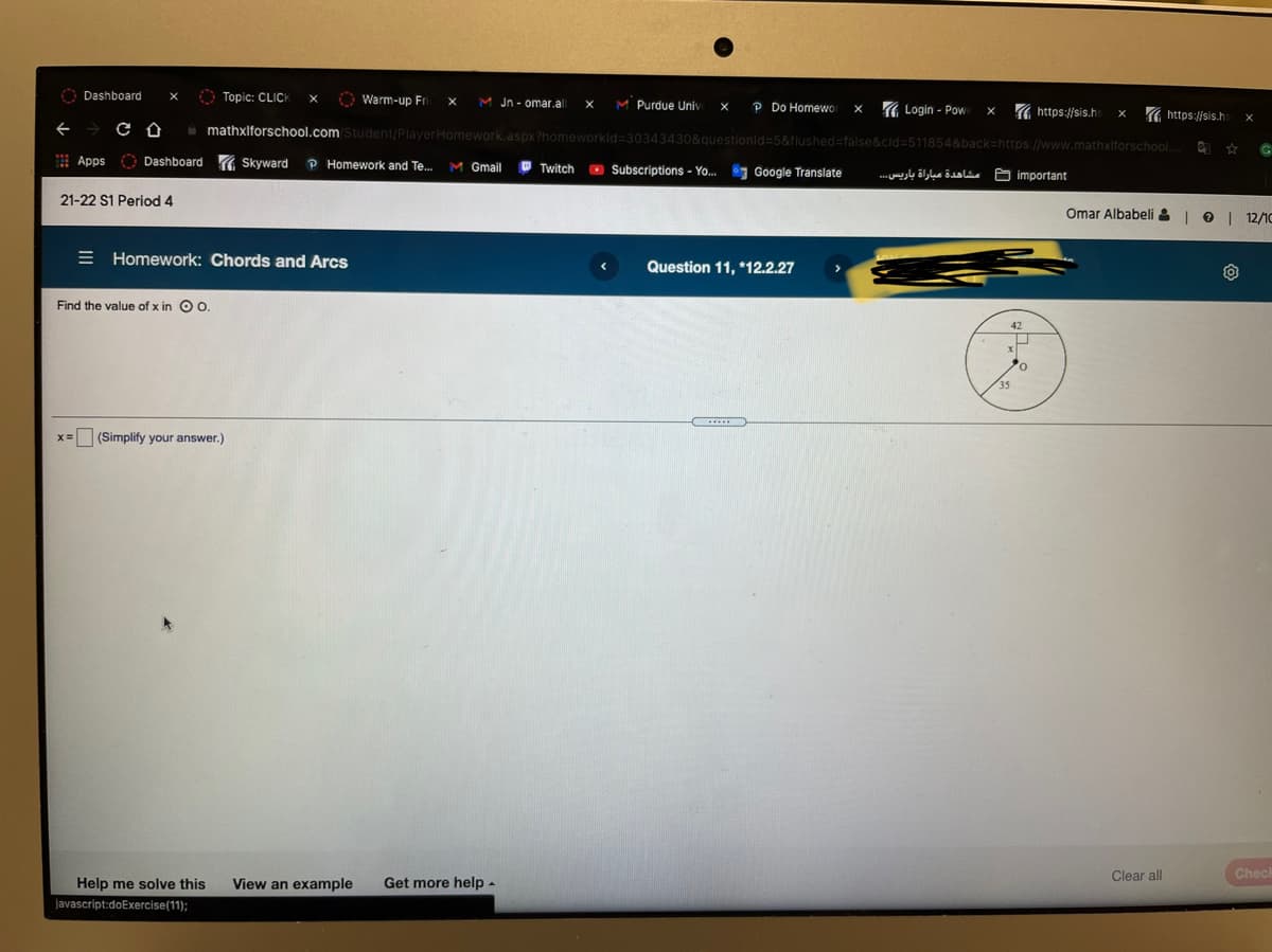 O Dashboard
O Topic: CLICK
Warm-up Fri
M Purdue Univ:
M Jn- omar.al
P Do Homewor
( Login - Pow
https://sis.hs
https://sis.hs
O mathxlforschool.com Student/PlayerHomework.aspx?homeworkld=30343430&questionid=5&flushed=false&cid=511854&back3https://www.mathxlforschool.
Apps
O Dashboard ( Skyward
P Homework and Te..
M Gmail
O Twitch
O Subscriptions - Yo. Google Translate
مشاهدة مباراة باريس.. 
A important
21-22 S1 Period 4
Omar Albabeli &| 0
12/10
E Homework: Chords and Arcs
Question 11, *12.2.27
Find the value of x in O 0.
42
35
x= (Simplify your answer.)
Clear all
Checl
Help me solve this
View an example
Get more help -
javascript:doExercise(11);
