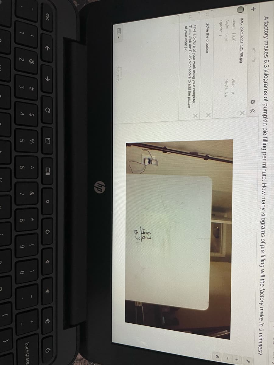 00
A factory makes 6.3 kilograms of pumpkin pie filling per minute. How many kilograms of pie filling will the factory make in 9 minutes?
IMG 20210223 121706.jpg
Center (0.0)
Width: 10
Angle:
0 rad
Height: 5.6
Opacity: 1
Solve the problem
Take a picture of your work using your computer.
Then, click the PLUS sign above to add the picture
of your work (+).
6-3
14.0
153
powered by
desmos
hp
esc
->
DI
女
@
23
$
&
backspace
1
2
4.
8
9
