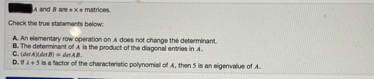 A and B arenxn matrices.
Check the true statements below:
A. An elementary row operation on A does not change thé determinant.
B. The determinant of A is the product of the diagonal entries in A.
C. (det A)(det B) = det AB.
D. If 1+5 is a factor of the characteristic polynomial of A, then 5 is an eigenvalue of A.
