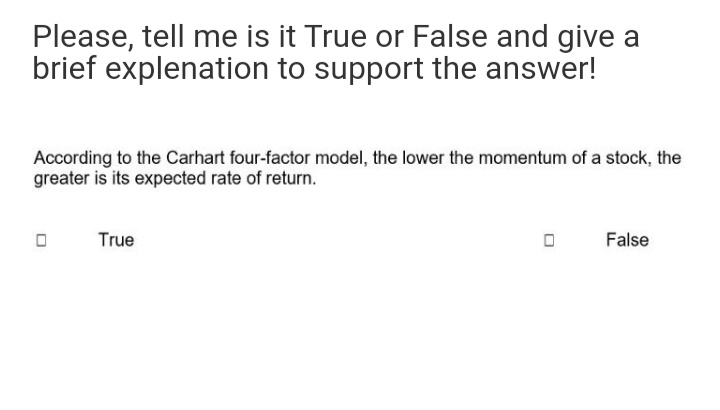 Please, tell me is it True or False and give a
brief explenation to support the answer!
According to the Carhart four-factor model, the lower the momentum of a stock, the
greater is its expected rate of return.
True
False
