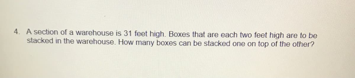 4. A section of a warehouse is 31 feet high. Boxes that are each two feet high are to be
stacked in the warehouse. How many boxes can be stacked one on top of the other?