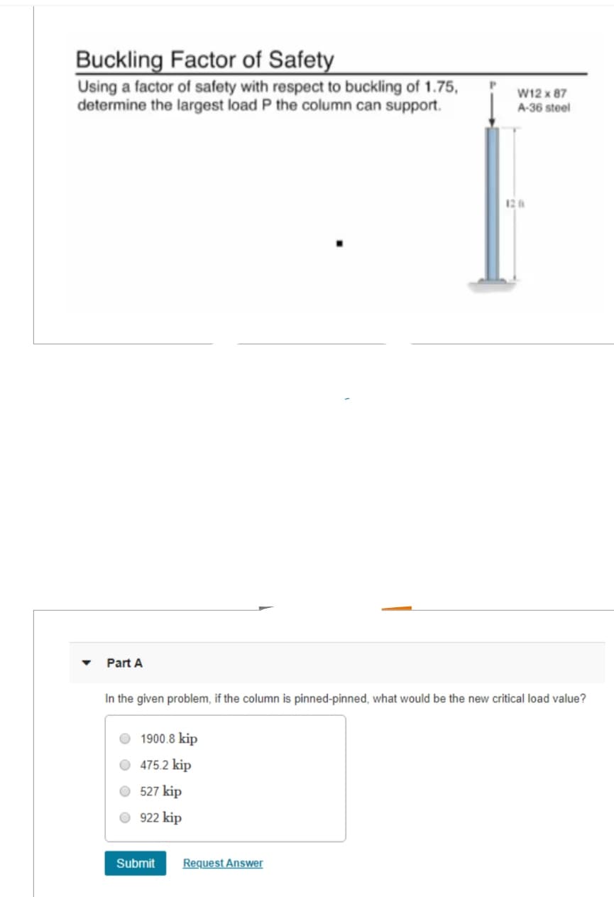 Buckling Factor of Safety
Using a factor of safety with respect to buckling of 1.75,
determine the largest load P the column can support.
W12 x 87
A-36 steel
Part A
120
In the given problem, if the column is pinned-pinned, what would be the new critical load value?
1900.8 kip
475.2 kip
527 kip
922 kip
Submit
Request Answer