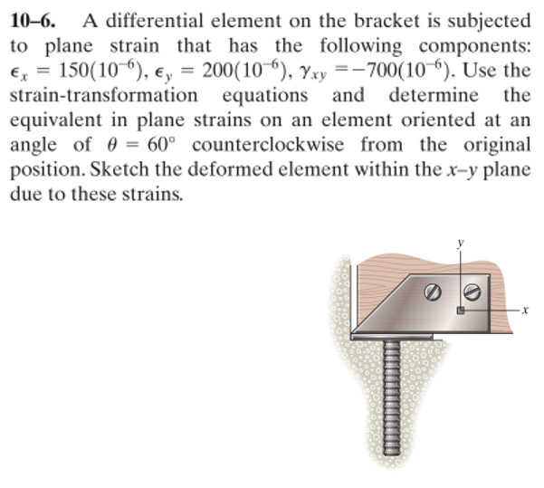 A differential element on the bracket is subjected
to plane strain that has the following components:
200(10 6), Yxy =– 700(10 6). Use the
the
10–6.
€x = 150(10 6), e, =
strain-transformation equations and determine
equivalent in plane strains on an element oriented at an
angle of 0 = 60° counterclockwise from the original
position. Sketch the deformed element within the x-y plane
II
due to these strains.
