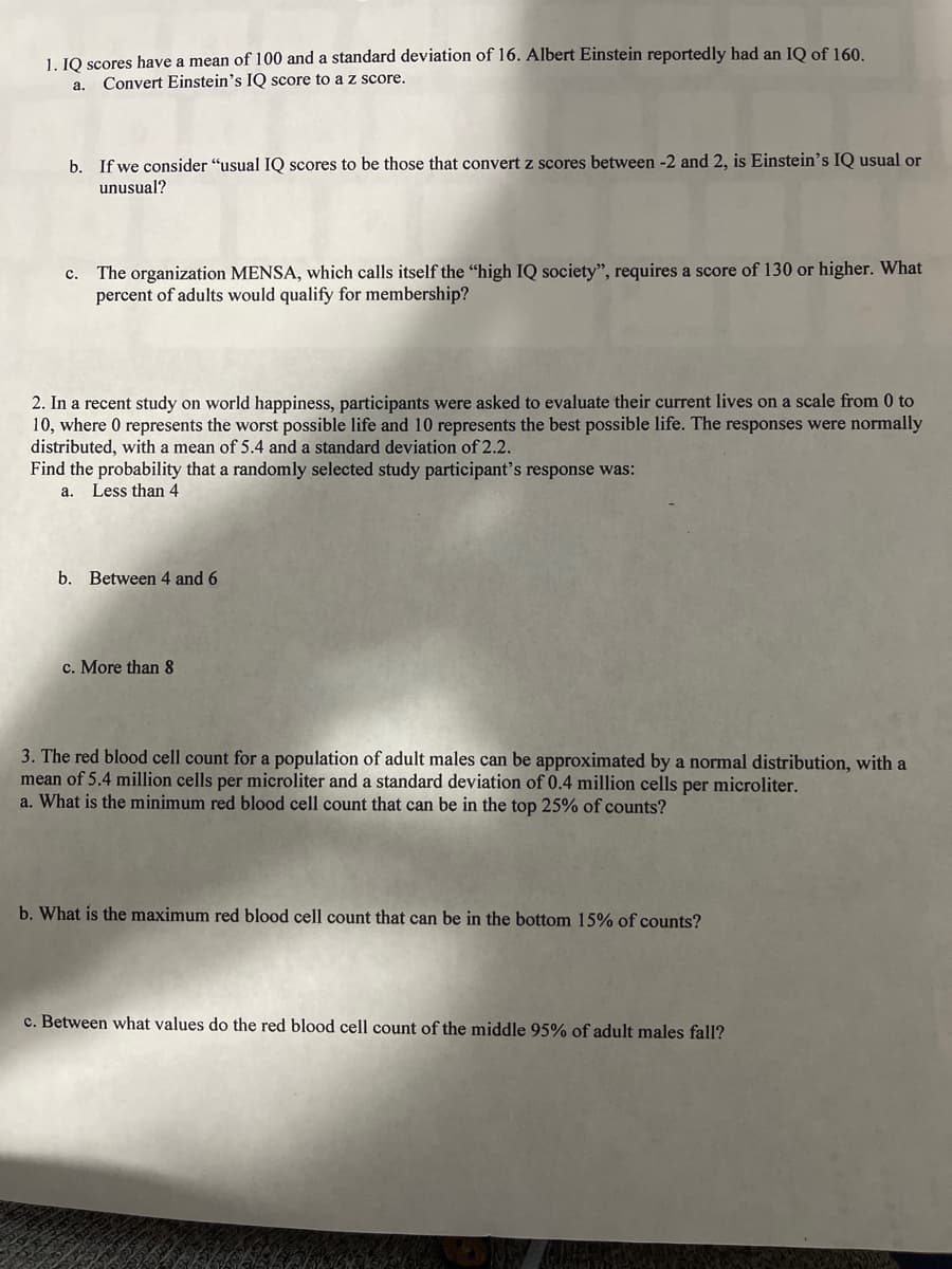 1. IQ scores have a mean of 100 and a standard deviation of 16. Albert Einstein reportedly had an IQ of 160.
Convert Einstein's IQ score to a z score.
a.
b. If we consider "usual IQ scores to be those that convert z scores between -2 and 2, is Einstein's IQ usual or
unusual?
C.
The organization MENSA, which calls itself the "high IQ society", requires a score of 130 or higher. What
percent of adults would qualify for membership?
2. In a recent study on world happiness, participants were asked to evaluate their current lives on a scale from 0 to
10, where 0 represents the worst possible life and 10 represents the best possible life. The responses were normally
distributed, with a mean of 5.4 and a standard deviation of 2.2.
Find the probability that a randomly selected study participant's response was:
a.
Less than 4
b. Between 4 and 6
c. More than 8
3. The red blood cell count for a population of adult males can be approximated by a normal distribution, with a
mean of 5.4 million cells per microliter and a standard deviation of 0.4 million cells per microliter.
a. What is the minimum red blood cell count that can be in the top 25% of counts?
b. What is the maximum red blood cell count that can be in the bottom 15% of counts?
c. Between what values do the red blood cell count of the middle 95% of adult males fall?