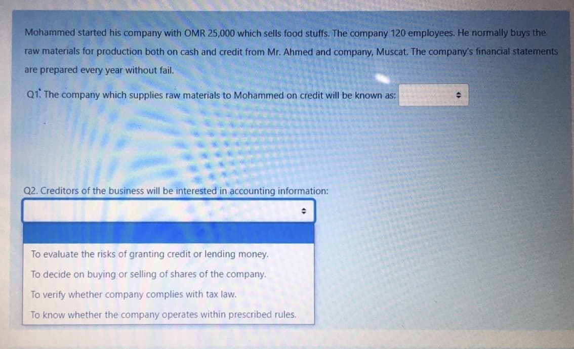 Mohammed started his company with OMR 25,000 which sells food stuffs. The company 120 employees. He normally buys the
raw materials for production both on cash and credit from Mr. Ahmed and company, Muscat. The company's financial statements
are prepared every year without fail.
Q1. The company which supplies raw materials to Mohammed on credit will be known as:
Q2. Creditors of the business will be interested in accounting information:
To evaluate the risks of granting credit or lending money.
To decide on buying or selling of shares of the company.
To verify whether company complies with tax law.
To know whether the company operates within prescribed rules.
