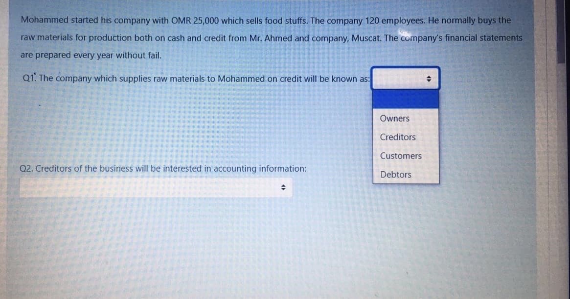 Mohammed started his company with OMR 25,000 which sells food stuffs. The company 120 employees. He normally buys the
raw materials for production both on cash and credit from Mr. Ahmed and company, Muscat. The company's financial statements
are prepared every year without fail.
Q1. The company which supplies raw materials to Mohammed on credit will be known as:
Owners
Creditors
Customers
Q2. Creditors of the business will be interested in accounting information:
Debtors
