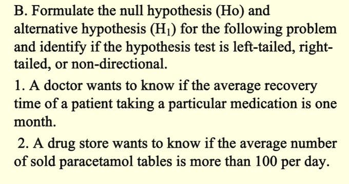 B. Formulate the null hypothesis (Ho) and
alternative hypothesis (H₁) for the following problem
and identify if the hypothesis test is left-tailed, right-
tailed, or non-directional.
1. A doctor wants to know if the average recovery
time of a patient taking a particular medication is one
month.
2. A drug store wants to know if the average number
of sold paracetamol tables is more than 100 per day.