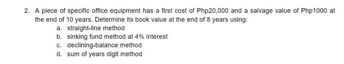 2. A piece of specific office equipment has a first cost of Php20,000 and a salvage value of Php1000 at
the end of 10 years. Determine its book value at the end of 8 years using:
a. straight-line method
b. sinking fund method at 4% interest
c. declining-balance method
d. sum of years digit method